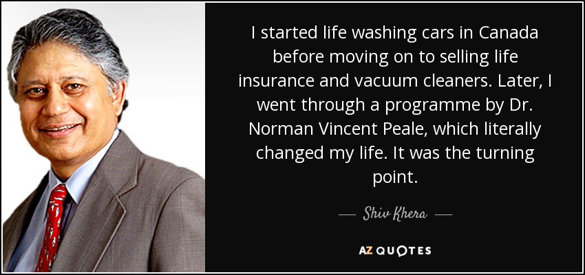 I started life washing cars in Canada before moving on to selling life insurance and vacuum cleaners. Later, I went through a programme by Dr. Norman Vincent Peale, which literally changed my life. It was the turning point. - Shiv Khera