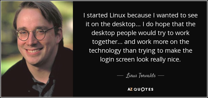 I started Linux because I wanted to see it on the desktop... I do hope that the desktop people would try to work together ... and work more on the technology than trying to make the login screen look really nice. - Linus Torvalds