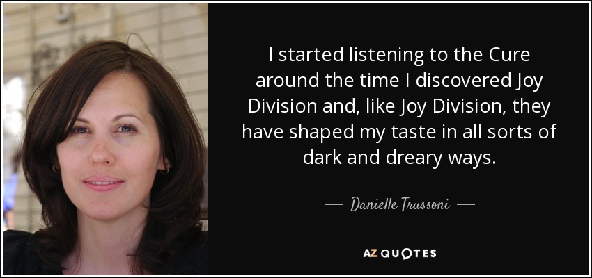 I started listening to the Cure around the time I discovered Joy Division and, like Joy Division, they have shaped my taste in all sorts of dark and dreary ways. - Danielle Trussoni
