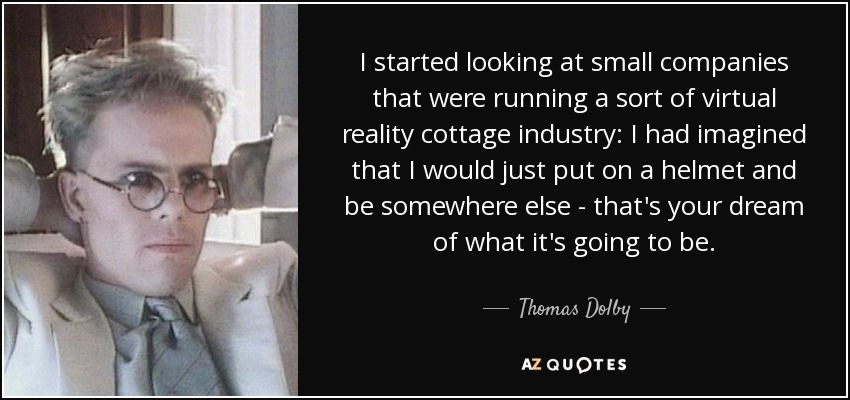 I started looking at small companies that were running a sort of virtual reality cottage industry: I had imagined that I would just put on a helmet and be somewhere else - that's your dream of what it's going to be. - Thomas Dolby