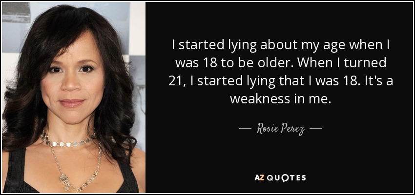 I started lying about my age when I was 18 to be older. When I turned 21, I started lying that I was 18. It's a weakness in me. - Rosie Perez