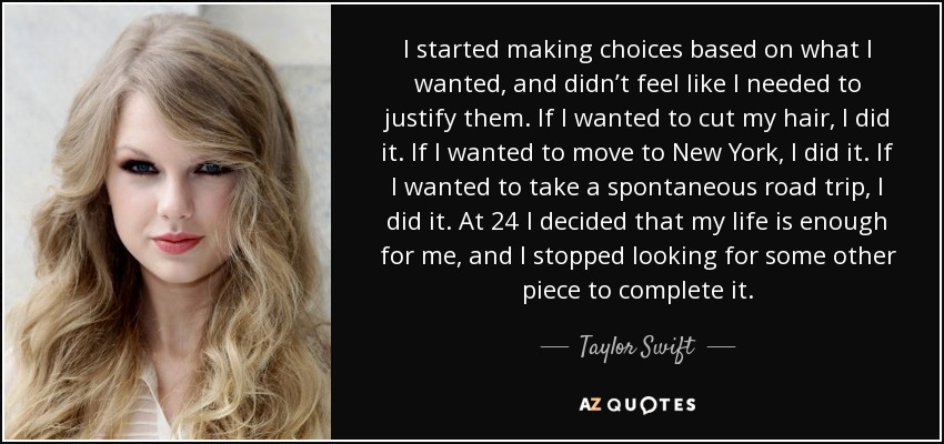 I started making choices based on what I wanted, and didn’t feel like I needed to justify them. If I wanted to cut my hair, I did it. If I wanted to move to New York, I did it. If I wanted to take a spontaneous road trip, I did it. At 24 I decided that my life is enough for me, and I stopped looking for some other piece to complete it. - Taylor Swift