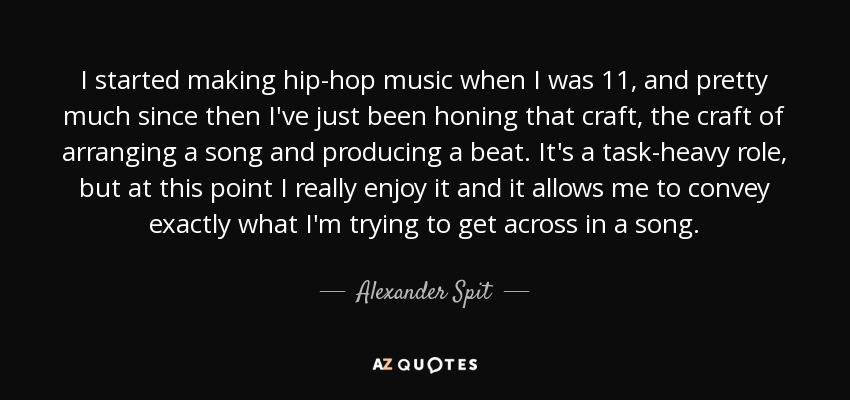 I started making hip-hop music when I was 11, and pretty much since then I've just been honing that craft, the craft of arranging a song and producing a beat. It's a task-heavy role, but at this point I really enjoy it and it allows me to convey exactly what I'm trying to get across in a song. - Alexander Spit