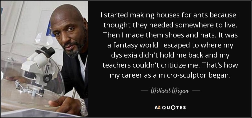 I started making houses for ants because I thought they needed somewhere to live. Then I made them shoes and hats. It was a fantasy world I escaped to where my dyslexia didn't hold me back and my teachers couldn't criticize me. That's how my career as a micro-sculptor began. - Willard Wigan