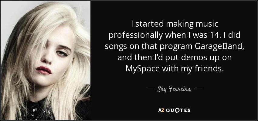 I started making music professionally when I was 14. I did songs on that program GarageBand, and then I'd put demos up on MySpace with my friends. - Sky Ferreira