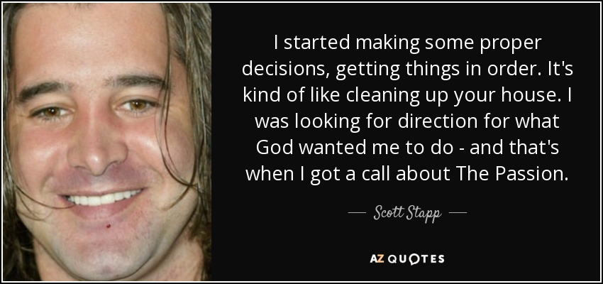 I started making some proper decisions, getting things in order. It's kind of like cleaning up your house. I was looking for direction for what God wanted me to do - and that's when I got a call about The Passion. - Scott Stapp