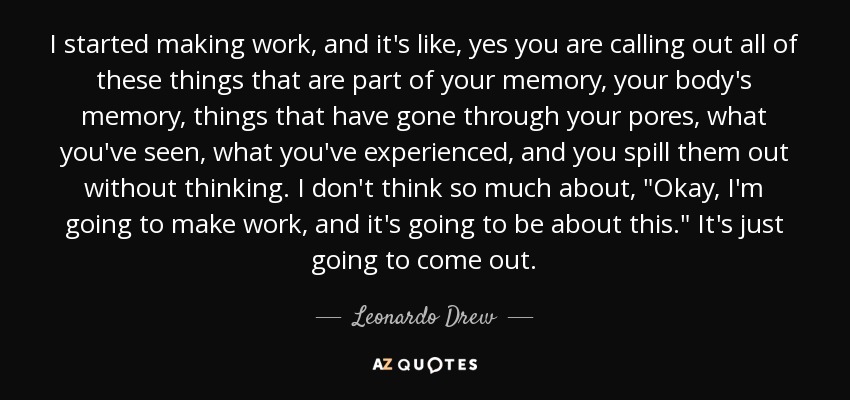 I started making work, and it's like, yes you are calling out all of these things that are part of your memory, your body's memory, things that have gone through your pores, what you've seen, what you've experienced, and you spill them out without thinking. I don't think so much about, 