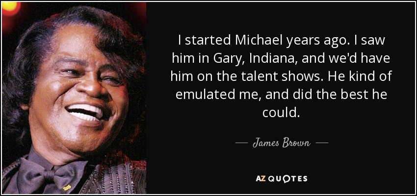 I started Michael years ago. I saw him in Gary, Indiana, and we'd have him on the talent shows. He kind of emulated me, and did the best he could. - James Brown