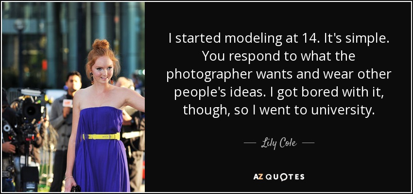 I started modeling at 14. It's simple. You respond to what the photographer wants and wear other people's ideas. I got bored with it, though, so I went to university. - Lily Cole