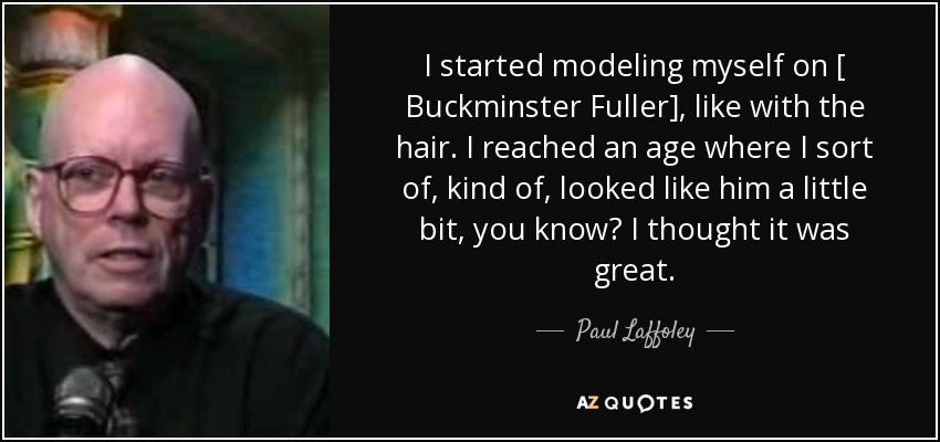 I started modeling myself on [ Buckminster Fuller], like with the hair. I reached an age where I sort of, kind of, looked like him a little bit, you know? I thought it was great. - Paul Laffoley