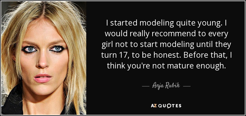 I started modeling quite young. I would really recommend to every girl not to start modeling until they turn 17, to be honest. Before that, I think you're not mature enough. - Anja Rubik