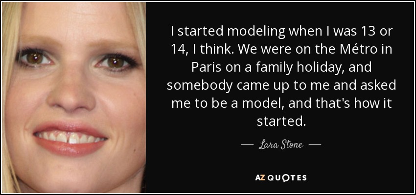 I started modeling when I was 13 or 14, I think. We were on the Métro in Paris on a family holiday, and somebody came up to me and asked me to be a model, and that's how it started. - Lara Stone