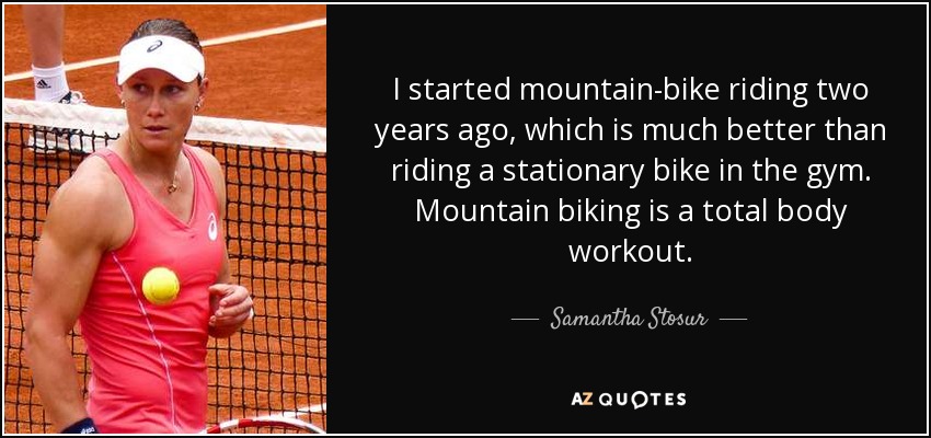 I started mountain-bike riding two years ago, which is much better than riding a stationary bike in the gym. Mountain biking is a total body workout. - Samantha Stosur