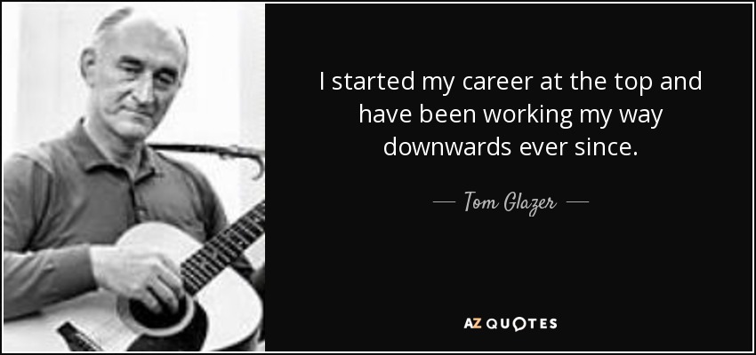 I started my career at the top and have been working my way downwards ever since. - Tom Glazer