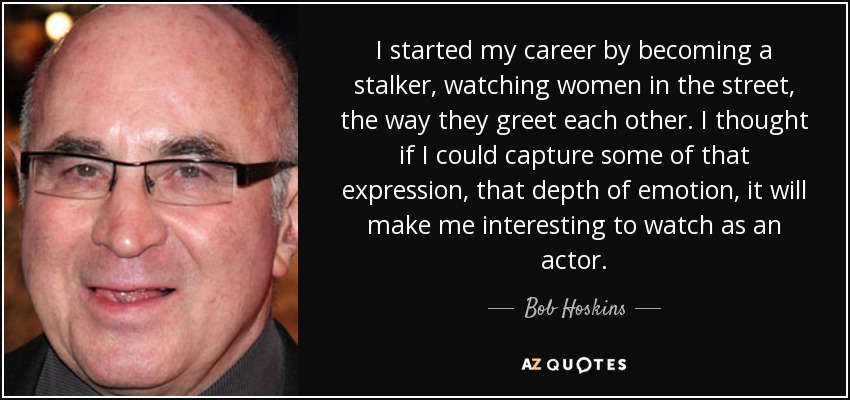 I started my career by becoming a stalker, watching women in the street, the way they greet each other. I thought if I could capture some of that expression, that depth of emotion, it will make me interesting to watch as an actor. - Bob Hoskins