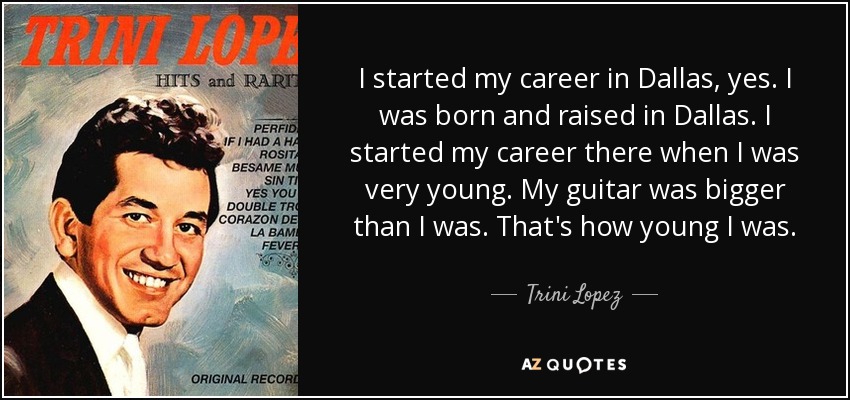 I started my career in Dallas, yes. I was born and raised in Dallas. I started my career there when I was very young. My guitar was bigger than I was. That's how young I was. - Trini Lopez