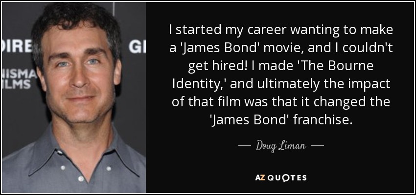 I started my career wanting to make a 'James Bond' movie, and I couldn't get hired! I made 'The Bourne Identity,' and ultimately the impact of that film was that it changed the 'James Bond' franchise. - Doug Liman