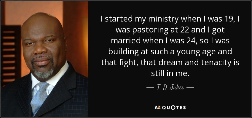 I started my ministry when I was 19, I was pastoring at 22 and I got married when I was 24, so I was building at such a young age and that fight, that dream and tenacity is still in me. - T. D. Jakes