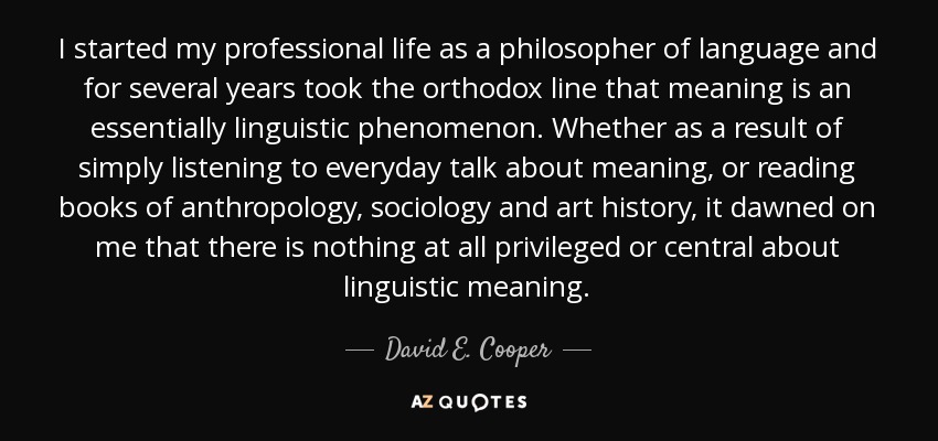 I started my professional life as a philosopher of language and for several years took the orthodox line that meaning is an essentially linguistic phenomenon. Whether as a result of simply listening to everyday talk about meaning, or reading books of anthropology, sociology and art history, it dawned on me that there is nothing at all privileged or central about linguistic meaning. - David E. Cooper
