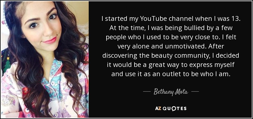 I started my YouTube channel when I was 13. At the time, I was being bullied by a few people who I used to be very close to. I felt very alone and unmotivated. After discovering the beauty community, I decided it would be a great way to express myself and use it as an outlet to be who I am. - Bethany Mota