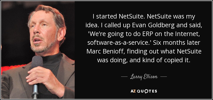 I started NetSuite. NetSuite was my idea. I called up Evan Goldberg and said, 'We're going to do ERP on the Internet, software-as-a-service.' Six months later Marc Benioff, finding out what NetSuite was doing, and kind of copied it. - Larry Ellison