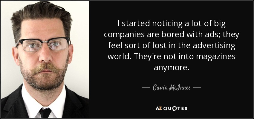I started noticing a lot of big companies are bored with ads; they feel sort of lost in the advertising world. They're not into magazines anymore. - Gavin McInnes