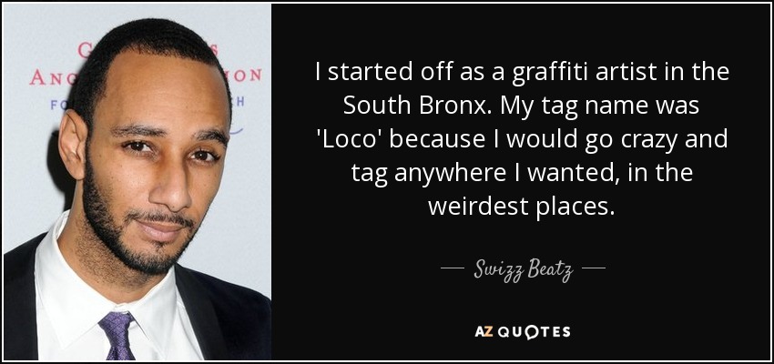 I started off as a graffiti artist in the South Bronx. My tag name was 'Loco' because I would go crazy and tag anywhere I wanted, in the weirdest places. - Swizz Beatz