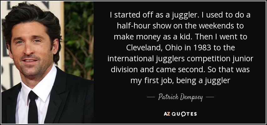 I started off as a juggler. I used to do a half-hour show on the weekends to make money as a kid. Then I went to Cleveland, Ohio in 1983 to the international jugglers competition junior division and came second. So that was my first job, being a juggler - Patrick Dempsey