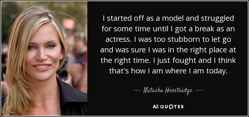 I started off as a model and struggled for some time until I got a break as an actress. I was too stubborn to let go and was sure I was in the right place at the right time. I just fought and I think that's how I am where I am today. - Natasha Henstridge