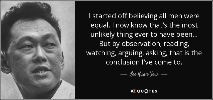 I started off believing all men were equal. I now know that's the most unlikely thing ever to have been... But by observation, reading, watching, arguing, asking, that is the conclusion I've come to. - Lee Kuan Yew