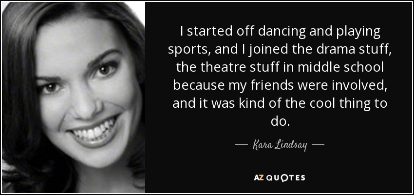 I started off dancing and playing sports, and I joined the drama stuff, the theatre stuff in middle school because my friends were involved, and it was kind of the cool thing to do. - Kara Lindsay