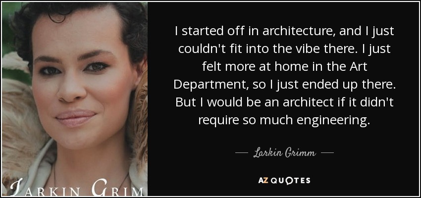 I started off in architecture, and I just couldn't fit into the vibe there. I just felt more at home in the Art Department, so I just ended up there. But I would be an architect if it didn't require so much engineering. - Larkin Grimm