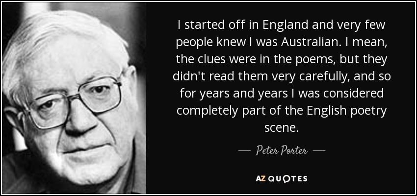 I started off in England and very few people knew I was Australian. I mean, the clues were in the poems, but they didn't read them very carefully, and so for years and years I was considered completely part of the English poetry scene. - Peter Porter