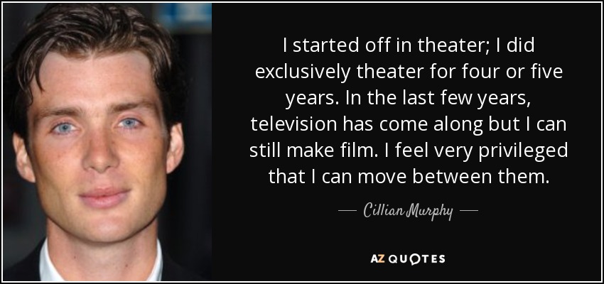 I started off in theater; I did exclusively theater for four or five years. In the last few years, television has come along but I can still make film. I feel very privileged that I can move between them. - Cillian Murphy