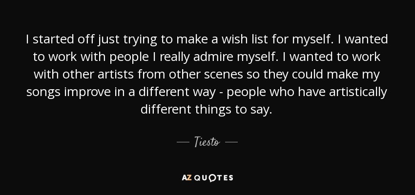 I started off just trying to make a wish list for myself. I wanted to work with people I really admire myself. I wanted to work with other artists from other scenes so they could make my songs improve in a different way - people who have artistically different things to say. - Tiesto