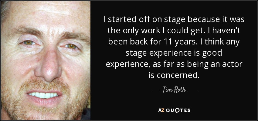 I started off on stage because it was the only work I could get. I haven't been back for 11 years. I think any stage experience is good experience, as far as being an actor is concerned. - Tim Roth