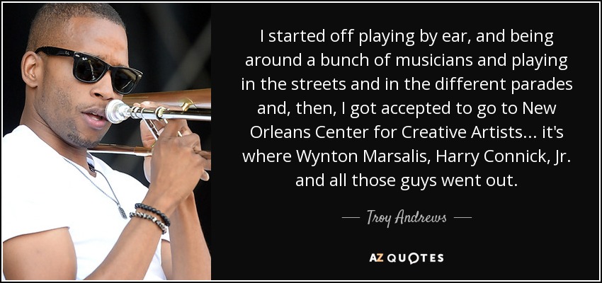 I started off playing by ear, and being around a bunch of musicians and playing in the streets and in the different parades and, then, I got accepted to go to New Orleans Center for Creative Artists ... it's where Wynton Marsalis, Harry Connick, Jr. and all those guys went out. - Troy Andrews