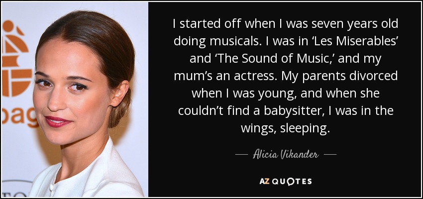 I started off when I was seven years old doing musicals. I was in ‘Les Miserables’ and ‘The Sound of Music,’ and my mum’s an actress. My parents divorced when I was young, and when she couldn’t find a babysitter, I was in the wings, sleeping. - Alicia Vikander