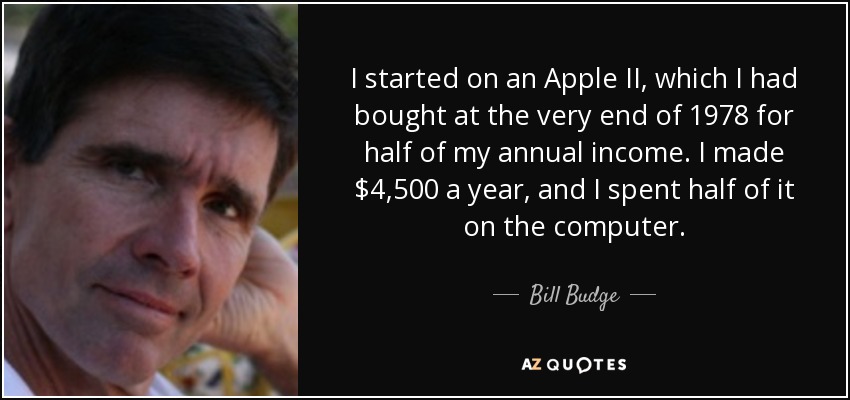 I started on an Apple II, which I had bought at the very end of 1978 for half of my annual income. I made $4,500 a year, and I spent half of it on the computer. - Bill Budge