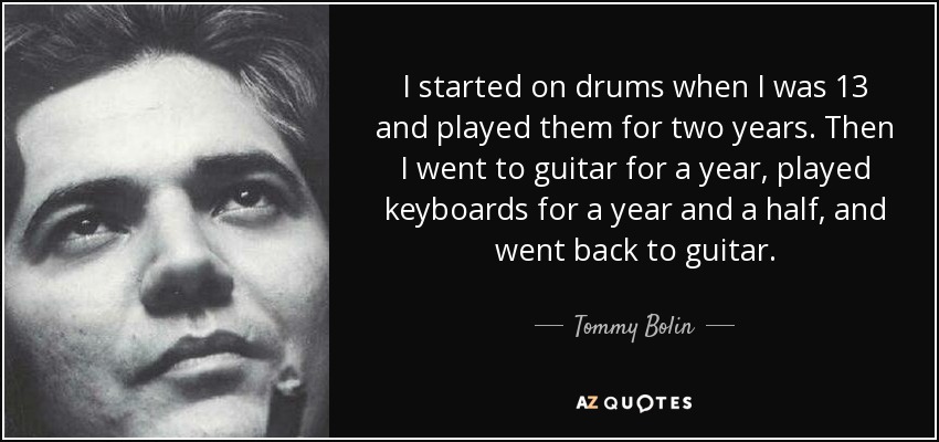 I started on drums when I was 13 and played them for two years. Then I went to guitar for a year, played keyboards for a year and a half, and went back to guitar. - Tommy Bolin