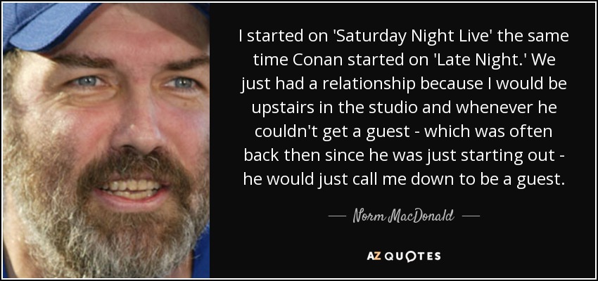 I started on 'Saturday Night Live' the same time Conan started on 'Late Night.' We just had a relationship because I would be upstairs in the studio and whenever he couldn't get a guest - which was often back then since he was just starting out - he would just call me down to be a guest. - Norm MacDonald
