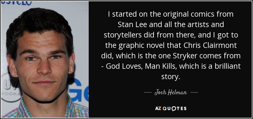 I started on the original comics from Stan Lee and all the artists and storytellers did from there, and I got to the graphic novel that Chris Clairmont did, which is the one Stryker comes from - God Loves, Man Kills, which is a brilliant story. - Josh Helman