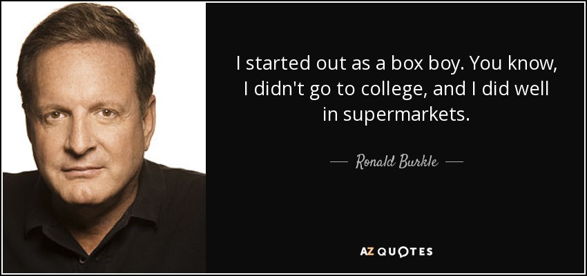I started out as a box boy. You know, I didn't go to college, and I did well in supermarkets. - Ronald Burkle