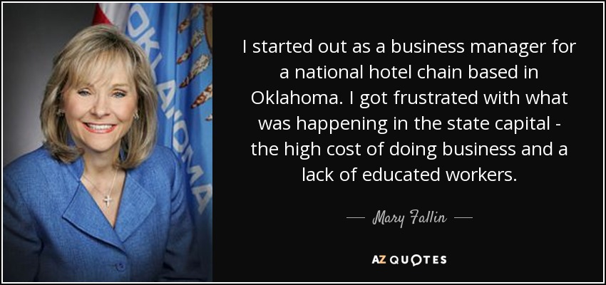 I started out as a business manager for a national hotel chain based in Oklahoma. I got frustrated with what was happening in the state capital - the high cost of doing business and a lack of educated workers. - Mary Fallin