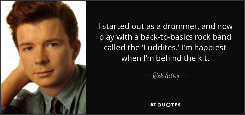 I started out as a drummer, and now play with a back-to-basics rock band called the 'Luddites.' I'm happiest when I'm behind the kit. - Rick Astley