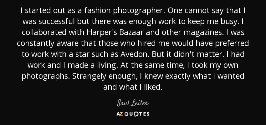 I started out as a fashion photographer. One cannot say that I was successful but there was enough work to keep me busy. I collaborated with Harper's Bazaar and other magazines. I was constantly aware that those who hired me would have preferred to work with a star such as Avedon. But it didn't matter. I had work and I made a living. At the same time, I took my own photographs. Strangely enough, I knew exactly what I wanted and what I liked. - Saul Leiter