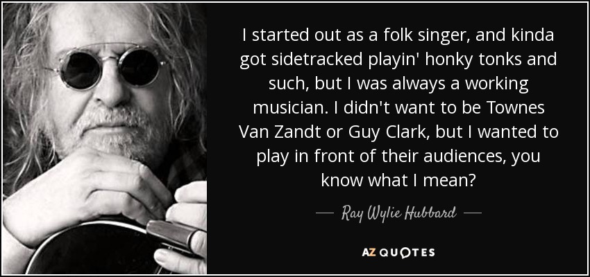 I started out as a folk singer, and kinda got sidetracked playin' honky tonks and such, but I was always a working musician. I didn't want to be Townes Van Zandt or Guy Clark, but I wanted to play in front of their audiences, you know what I mean? - Ray Wylie Hubbard