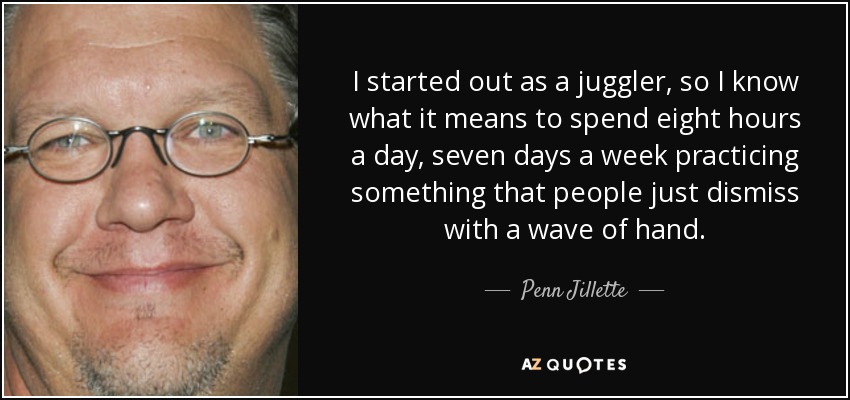 I started out as a juggler, so I know what it means to spend eight hours a day, seven days a week practicing something that people just dismiss with a wave of hand. - Penn Jillette