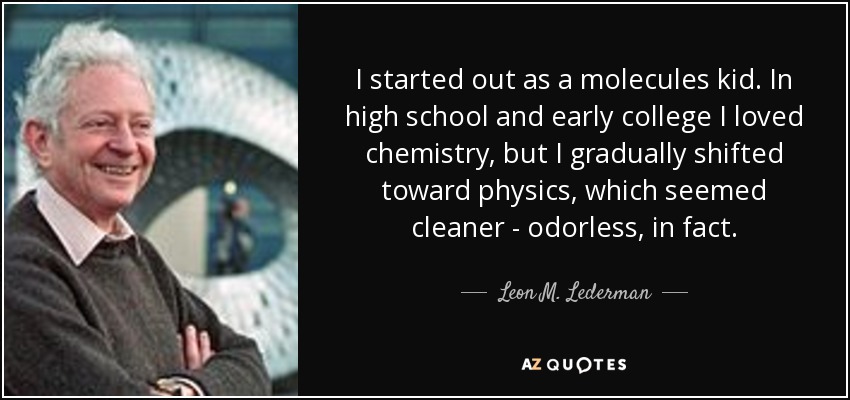 I started out as a molecules kid. In high school and early college I loved chemistry, but I gradually shifted toward physics, which seemed cleaner - odorless, in fact. - Leon M. Lederman