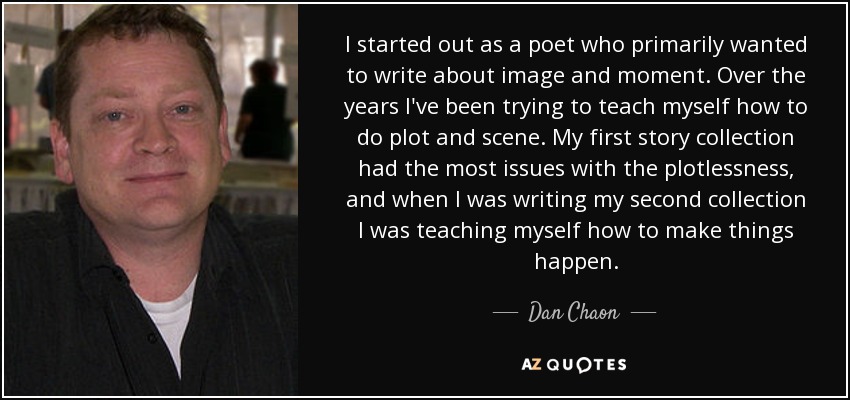 I started out as a poet who primarily wanted to write about image and moment. Over the years I've been trying to teach myself how to do plot and scene. My first story collection had the most issues with the plotlessness, and when I was writing my second collection I was teaching myself how to make things happen. - Dan Chaon